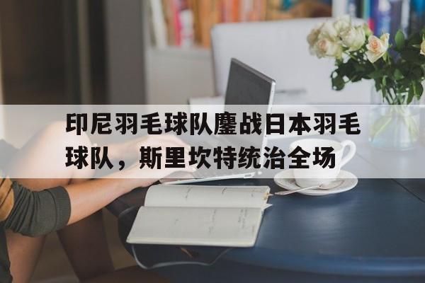 印尼羽毛球队鏖战日本羽毛球队，斯里坎特统治全场的简单介绍